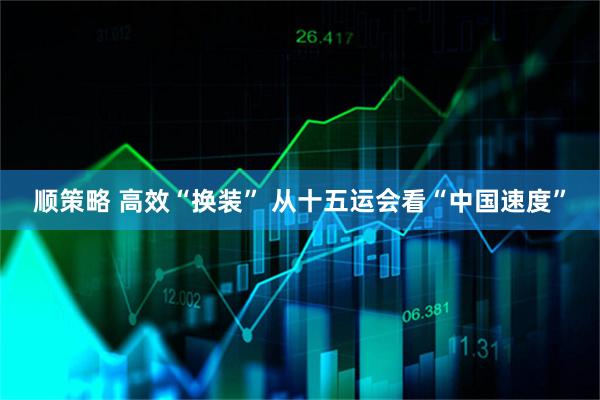 顺策略 高效“换装” 从十五运会看“中国速度”