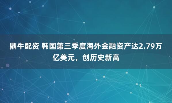 鼎牛配资 韩国第三季度海外金融资产达2.79万亿美元，创历史新高