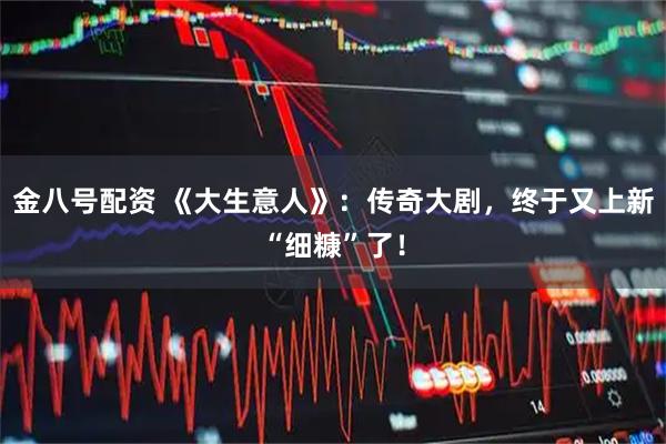 金八号配资 《大生意人》：传奇大剧，终于又上新“细糠”了！