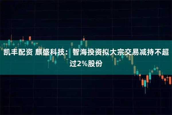 凯丰配资 麒盛科技：智海投资拟大宗交易减持不超过2%股份