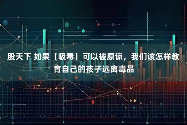 股天下 如果【吸毒】可以被原谅，我们该怎样教育自己的孩子远离毒品