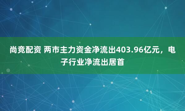 尚竞配资 两市主力资金净流出403.96亿元，电子行业净流出居首