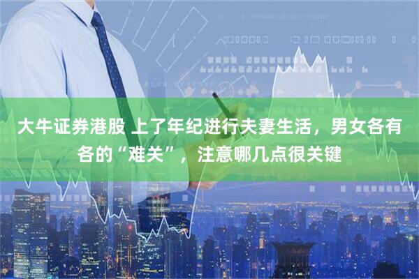 大牛证券港股 上了年纪进行夫妻生活，男女各有各的“难关”，注意哪几点很关键