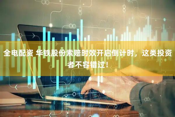 全电配资 华铁股份索赔时效开启倒计时，这类投资者不容错过！