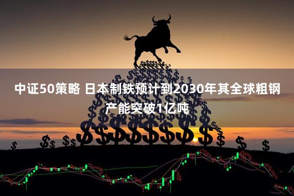 中证50策略 日本制铁预计到2030年其全球粗钢产能突破1亿吨