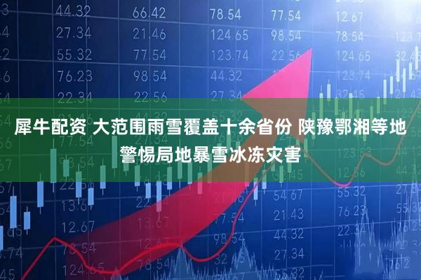 犀牛配资 大范围雨雪覆盖十余省份 陕豫鄂湘等地警惕局地暴雪冰冻灾害