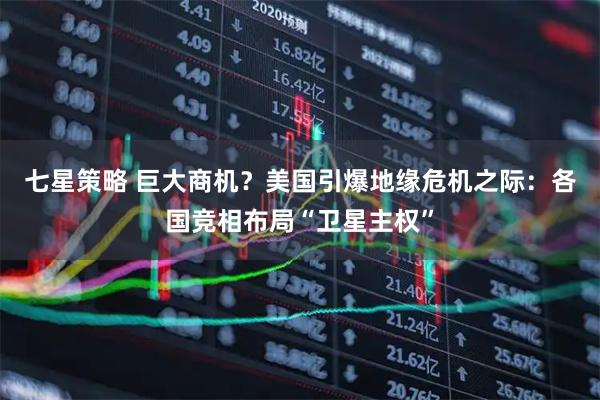 七星策略 巨大商机？美国引爆地缘危机之际：各国竞相布局“卫星主权”