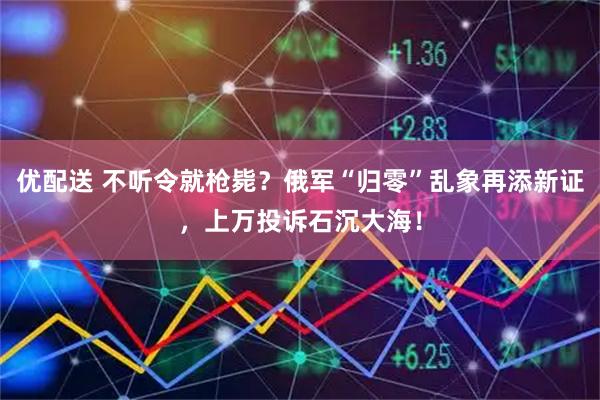 优配送 不听令就枪毙？俄军“归零”乱象再添新证，上万投诉石沉大海！
