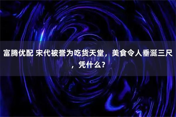 富腾优配 宋代被誉为吃货天堂，美食令人垂涎三尺，凭什么？