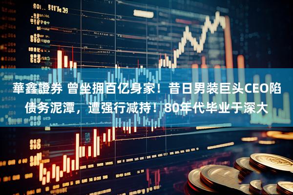 華鑫證券 曾坐拥百亿身家！昔日男装巨头CEO陷债务泥潭，遭强行减持！80年代毕业于深大