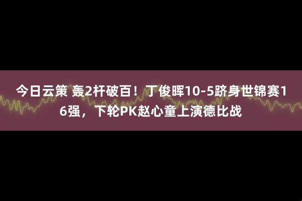 今日云策 轰2杆破百！丁俊晖10-5跻身世锦赛16强，下轮PK赵心童上演德比战