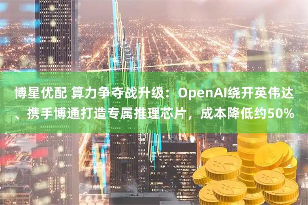 博星优配 算力争夺战升级：OpenAI绕开英伟达、携手博通打造专属推理芯片，成本降低约50%