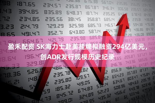 盈禾配资 SK海力士赴美挂牌拟融资294亿美元，创ADR发行规模历史纪录