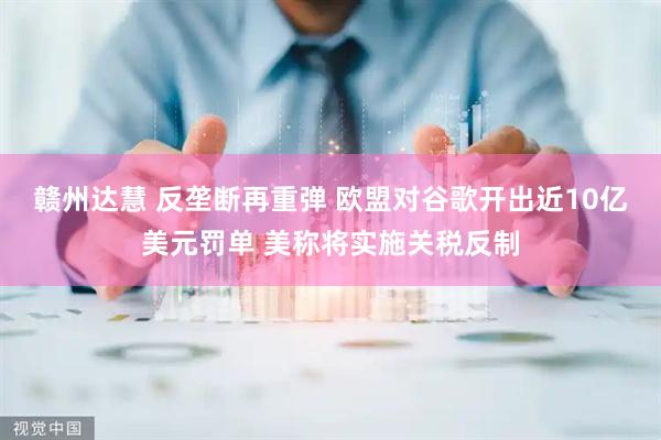 赣州达慧 反垄断再重弹 欧盟对谷歌开出近10亿美元罚单 美称将实施关税反制