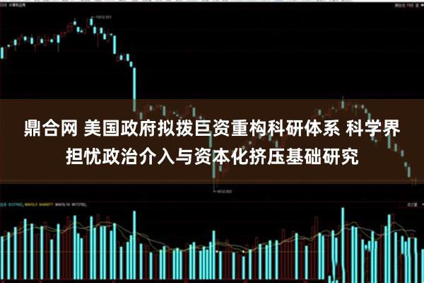 鼎合网 美国政府拟拨巨资重构科研体系 科学界担忧政治介入与资本化挤压基础研究